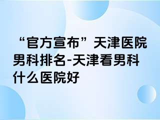 “官方宣布”天津医院男科排名-天津看男科什么医院好