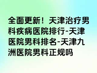 全面更新！天津治疗男科疾病医院排行-天津医院男科排名-天津九洲医院男科正规吗