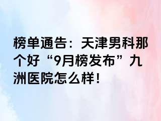 榜单通告：天津男科那个好“9月榜发布”九洲医院怎么样！