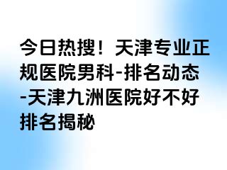 今日热搜！天津专业正规医院男科-排名动态-天津九洲医院好不好排名揭秘