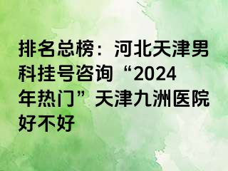 排名总榜：河北天津男科挂号咨询“2024年热门”天津九洲医院好不好