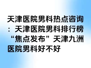 天津医院男科热点咨询：天津医院男科排行榜“焦点发布”天津九洲医院男科好不好