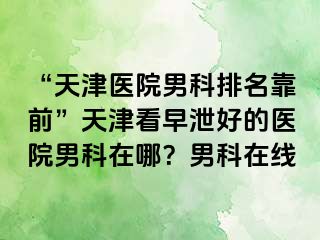 “天津医院男科排名靠前”天津看早泄好的医院男科在哪？男科在线