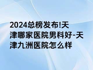 2024总榜发布!天津哪家医院男科好-天津九洲医院怎么样