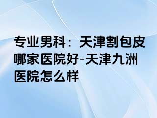 专业男科：天津割包皮哪家医院好-天津九洲医院怎么样