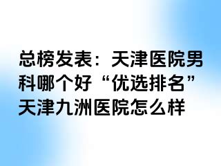 总榜发表：天津医院男科哪个好“优选排名”天津九洲医院怎么样