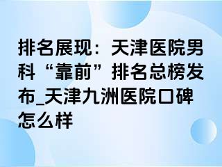 排名展现：天津医院男科“靠前”排名总榜发布_天津九洲医院口碑怎么样