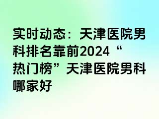 实时动态：天津医院男科排名靠前2024“热门榜”天津医院男科哪家好