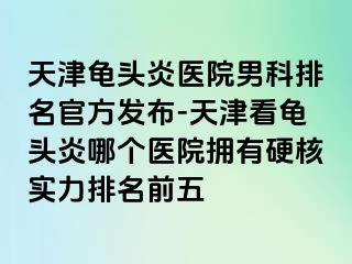 天津龟头炎医院男科排名官方发布-天津看龟头炎哪个医院拥有硬核实力排名前五