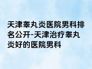 天津睾丸炎医院男科排名公开-天津治疗睾丸炎好的医院男科