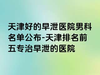 天津好的早泄医院男科名单公布-天津排名前五专治早泄的医院