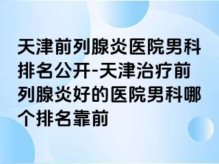 天津前列腺炎医院男科排名公开-天津治疗前列腺炎好的医院男科哪个排名靠前