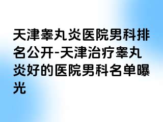 天津睾丸炎医院男科排名公开-天津治疗睾丸炎好的医院男科名单曝光