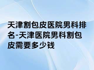 天津割包皮医院男科排名-天津医院男科割包皮需要多少钱