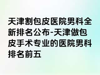 天津割包皮医院男科全新排名公布-天津做包皮手术专业的医院男科排名前五