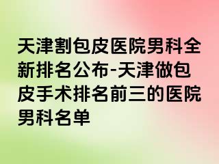 天津割包皮医院男科全新排名公布-天津做包皮手术排名前三的医院男科名单