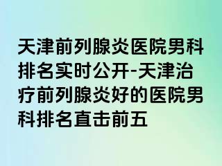 天津前列腺炎医院男科排名实时公开-天津治疗前列腺炎好的医院男科排名直击前五