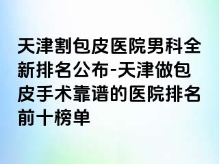 天津割包皮医院男科全新排名公布-天津做包皮手术靠谱的医院排名前十榜单