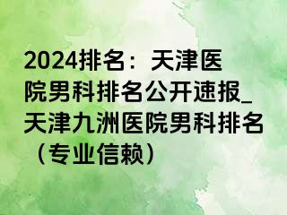 2024排名：天津医院男科排名公开速报_天津九洲医院男科排名（专业信赖）