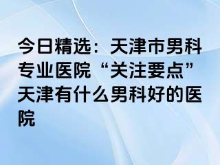 今日精选：天津市男科专业医院“关注要点”天津有什么男科好的医院