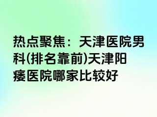 热点聚焦：天津医院男科(排名靠前)天津阳痿医院哪家比较好