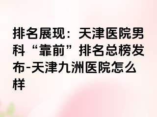 排名展现：天津医院男科“靠前”排名总榜发布-天津九洲医院怎么样