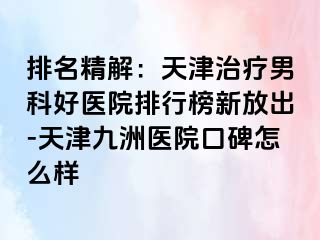 排名精解：天津治疗男科好医院排行榜新放出-天津九洲医院口碑怎么样