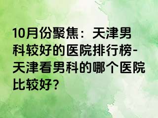 10月份聚焦：天津男科较好的医院排行榜-天津看男科的哪个医院比较好？