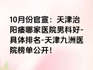 10月份官宣：天津治阳痿哪家医院男科好-具体排名-天津九洲医院榜单公开！