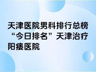 天津医院男科排行总榜“今日排名”天津治疗阳痿医院