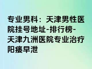 专业男科：天津男性医院挂号地址-排行榜-天津九洲医院专业治疗阳痿早泄