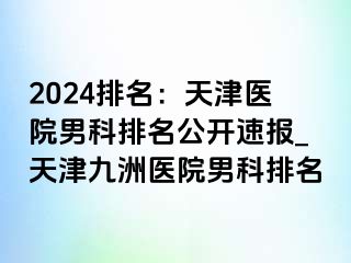 2024排名：天津医院男科排名公开速报_天津九洲医院男科排名