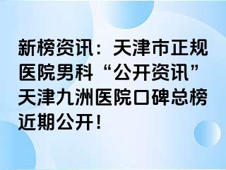 新榜资讯：天津市正规医院男科“公开资讯”天津九洲医院口碑总榜近期公开！