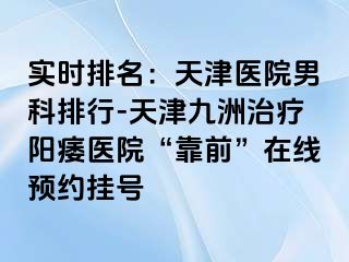 实时排名：天津医院男科排行-天津九洲治疗阳痿医院“靠前”在线预约挂号