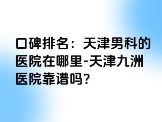 口碑排名：天津男科的医院在哪里-天津九洲医院靠谱吗？