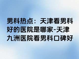 男科热点：天津看男科好的医院是哪家-天津九洲医院看男科口碑好