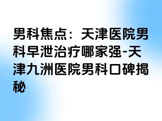 男科焦点：天津医院男科早泄治疗哪家强-天津九洲医院男科口碑揭秘