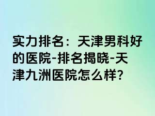 实力排名：天津男科好的医院-排名揭晓-天津九洲医院怎么样？