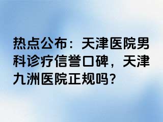 热点公布：天津医院男科诊疗信誉口碑，天津九洲医院正规吗？