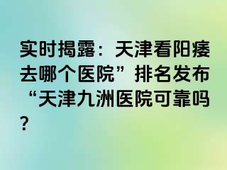 实时揭露：天津看阳痿去哪个医院”排名发布“天津九洲医院可靠吗？