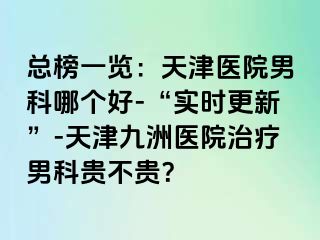 总榜一览：天津医院男科哪个好-“实时更新”-天津九洲医院治疗男科贵不贵？