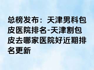 总榜发布：天津男科包皮医院排名-天津割包皮去哪家医院好近期排名更新