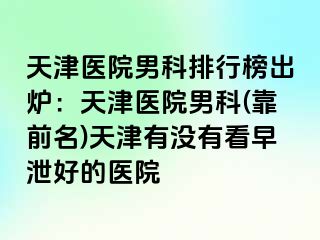 天津医院男科排行榜出炉：天津医院男科(靠前名)天津有没有看早泄好的医院