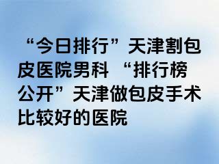 “今日排行”天津割包皮医院男科 “排行榜公开”天津做包皮手术比较好的医院