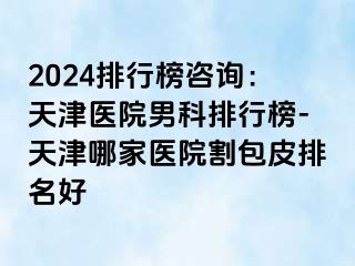 2024排行榜咨询：天津医院男科排行榜-天津哪家医院割包皮排名好