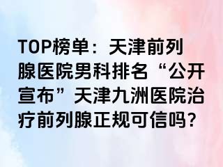 TOP榜单：天津前列腺医院男科排名“公开宣布”天津九洲医院治疗前列腺正规可信吗？