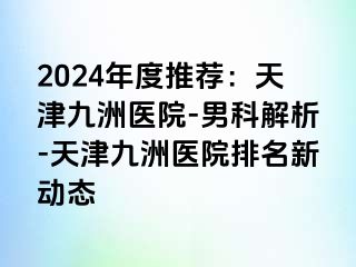 2024年度推荐：天津九洲医院-男科解析-天津九洲医院排名新动态