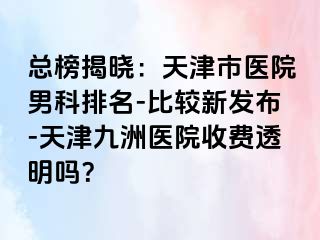 总榜揭晓：天津市医院男科排名-比较新发布-天津九洲医院收费透明吗？