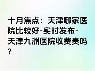 十月焦点：天津哪家医院比较好-实时发布-天津九洲医院收费贵吗？