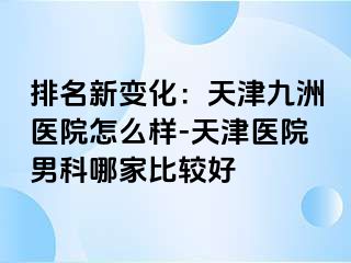 排名新变化：天津九洲医院怎么样-天津医院男科哪家比较好